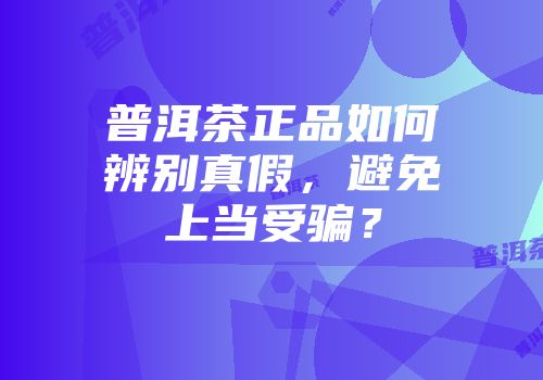 普洱茶正品如何辨别真假，避免上当受骗？