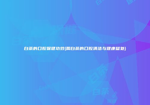 白茶的口腔保健功效(喝白茶的口腔清洁与健康益处)