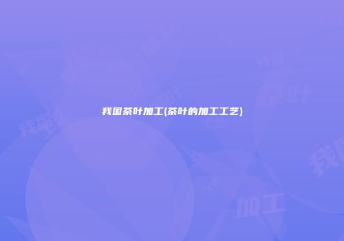我国茶叶加工(茶叶的加工工艺)