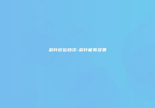 茶叶价位档次-茶叶能有多贵