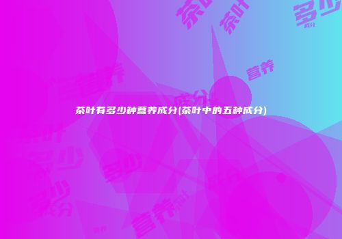 茶叶有多少种营养成分(茶叶中的五种成分)