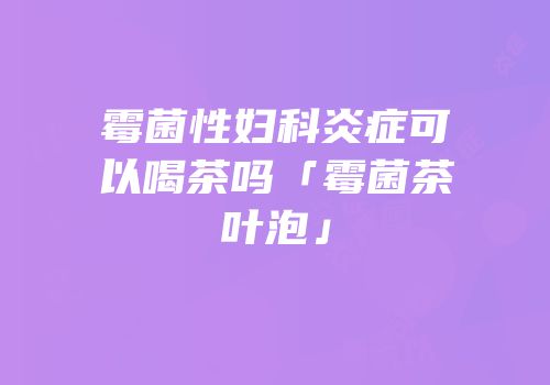 霉菌性妇科炎症可以喝茶吗「霉菌茶叶泡」
