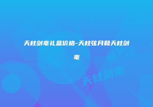 天柱剑毫礼盒价格-天柱弦月和天柱剑毫