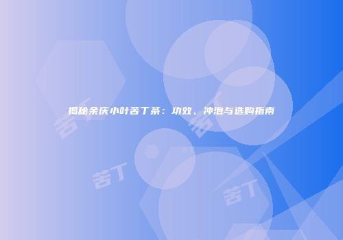 揭秘余庆小叶苦丁茶：功效、冲泡与选购指南