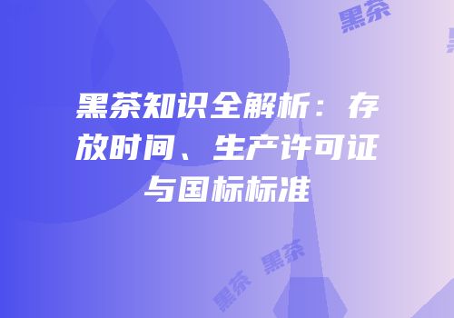 黑茶知识全解析：存放时间、生产许可证与国标标准