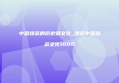 中国绿茶的历史和文化_浅谈中国绿茶文化1000