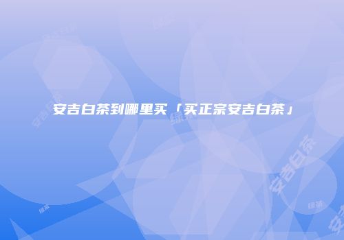 安吉白茶到哪里买「买正宗安吉白茶」