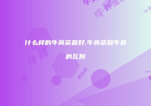 什么样的牛蒡茶最好,牛蒡茶和牛蒡的区别