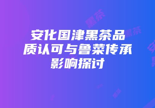 安化国津黑茶品质认可与鲁菜传承影响探讨