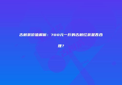 古树茶价值解析：700元一斤的古树红茶是否合理？