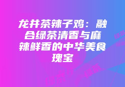龙井茶辣子鸡：融合绿茶清香与麻辣鲜香的中华美食瑰宝