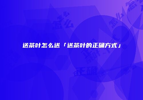 送茶叶怎么送「送茶叶的正确方式」