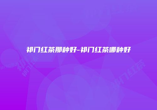 祁门红茶那种好-祁门红茶哪种好
