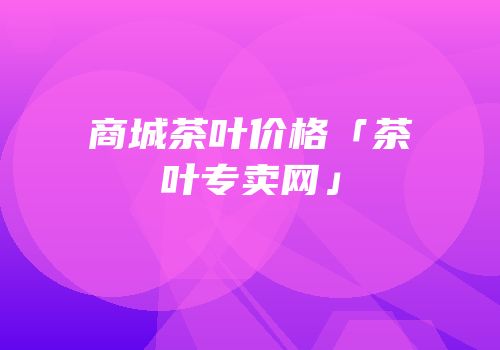 商城茶叶价格「茶叶专卖网」