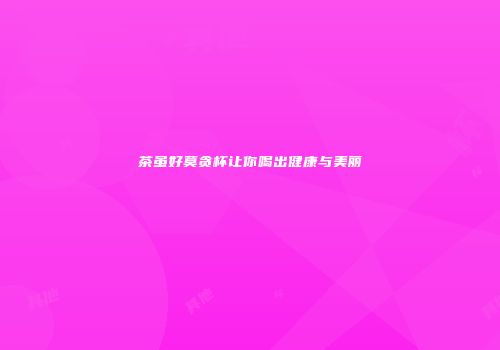 茶虽好莫贪杯让你喝出健康与美丽