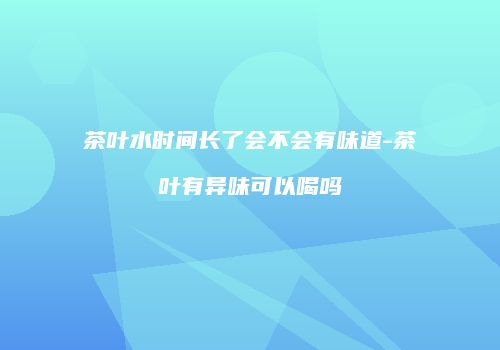茶叶水时间长了会不会有味道-茶叶有异味可以喝吗