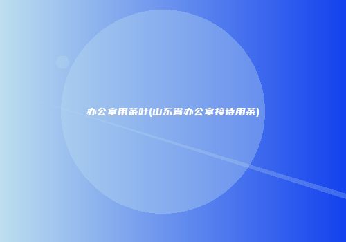 办公室用茶叶(山东省办公室接待用茶)