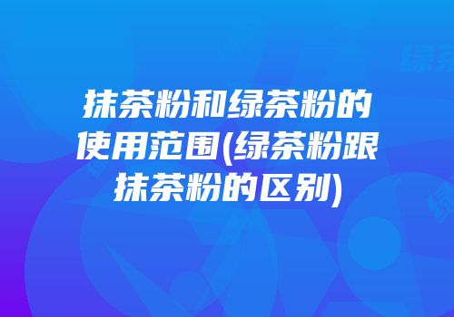 抹茶粉和绿茶粉的使用范围(绿茶粉跟抹茶粉的区别)