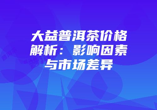 大益普洱茶价格解析：影响因素与市场差异