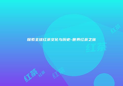 探索全球红茶文化与历史-世界红茶之旅