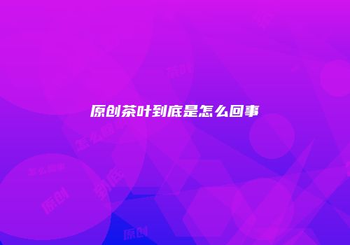 原创茶叶到底是怎么回事