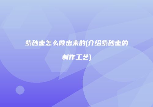 紫砂壶怎么做出来的(介绍紫砂壶的制作工艺)