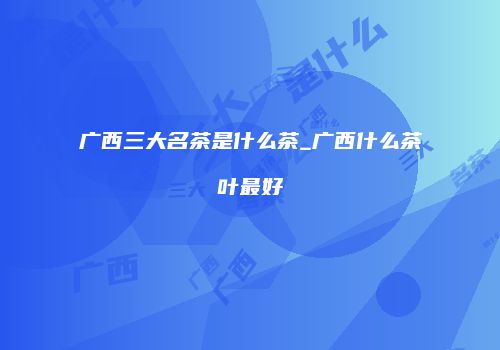 广西三大名茶是什么茶_广西什么茶叶最好