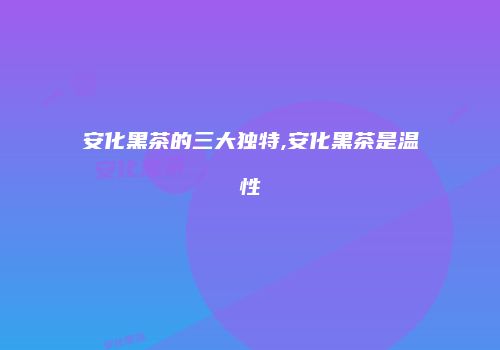 安化黑茶的三大独特,安化黑茶是温性