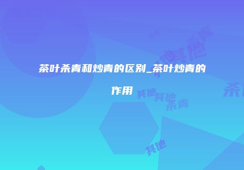 茶叶杀青和炒青的区别_茶叶炒青的作用