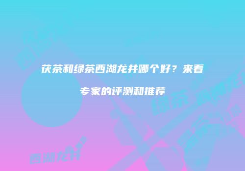 茯茶和绿茶西湖龙井哪个好？来看专家的评测和推荐