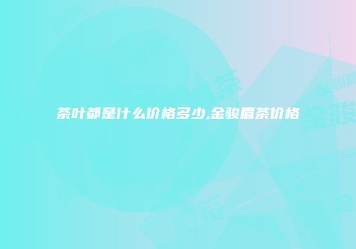 茶叶都是什么价格多少,金骏眉茶价格