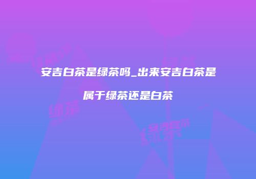 安吉白茶是绿茶吗_出来安吉白茶是属于绿茶还是白茶