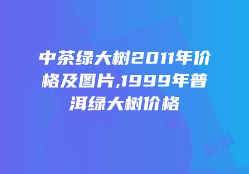 中茶绿大树2011年价格及图片,1999年普洱绿大树价格