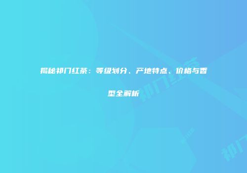 揭秘祁门红茶：等级划分、产地特点、价格与香型全解析