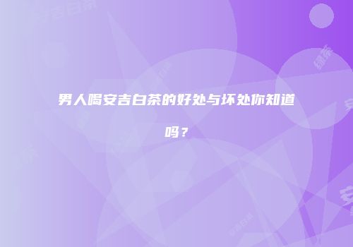 男人喝安吉白茶的好处与坏处你知道吗？