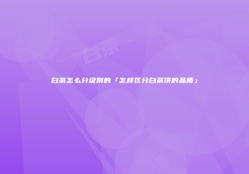 白茶怎么分级别的「怎样区分白茶饼的品质」