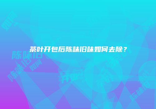 茶叶开包后陈味旧味如何去除？