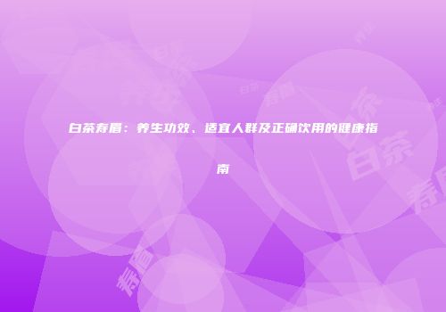 白茶寿眉：养生功效、适宜人群及正确饮用的健康指南