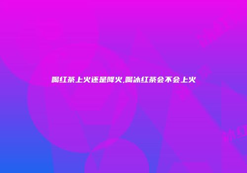 喝红茶上火还是降火,喝冰红茶会不会上火