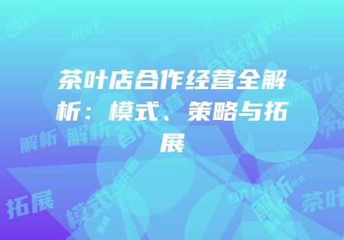 茶叶店合作经营全解析：模式、策略与拓展