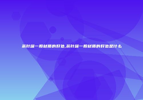茶叶罐一般材质的好处,茶叶罐一般材质的好处是什么