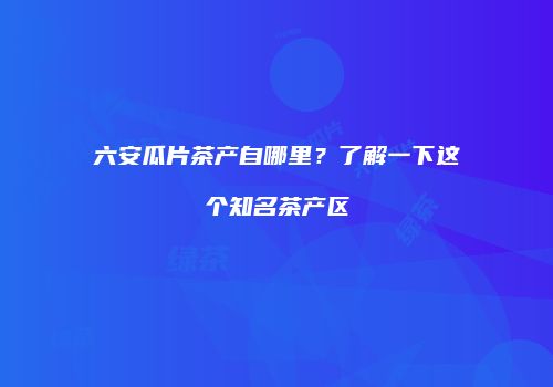 六安瓜片茶产自哪里？了解一下这个知名茶产区