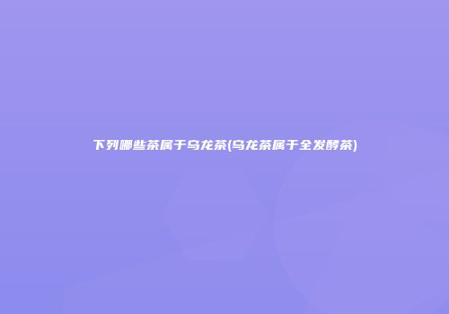 下列哪些茶属于乌龙茶(乌龙茶属于全发酵茶)