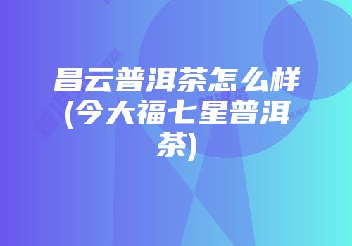 昌云普洱茶怎么样(今大福七星普洱茶)