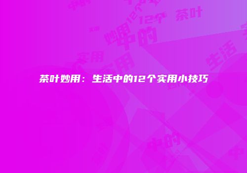 茶叶妙用：生活中的12个实用小技巧