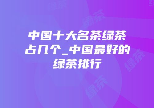 中国十大名茶绿茶占几个_中国最好的绿茶排行