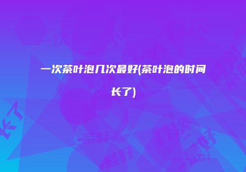 一次茶叶泡几次最好(茶叶泡的时间长了)