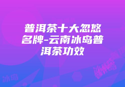 普洱茶十大忽悠名牌-云南冰岛普洱茶功效
