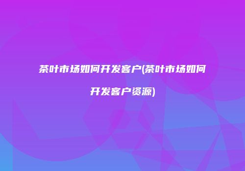 茶叶市场如何开发客户(茶叶市场如何开发客户资源)