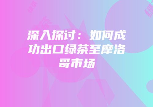 深入探讨：如何成功出口绿茶至摩洛哥市场